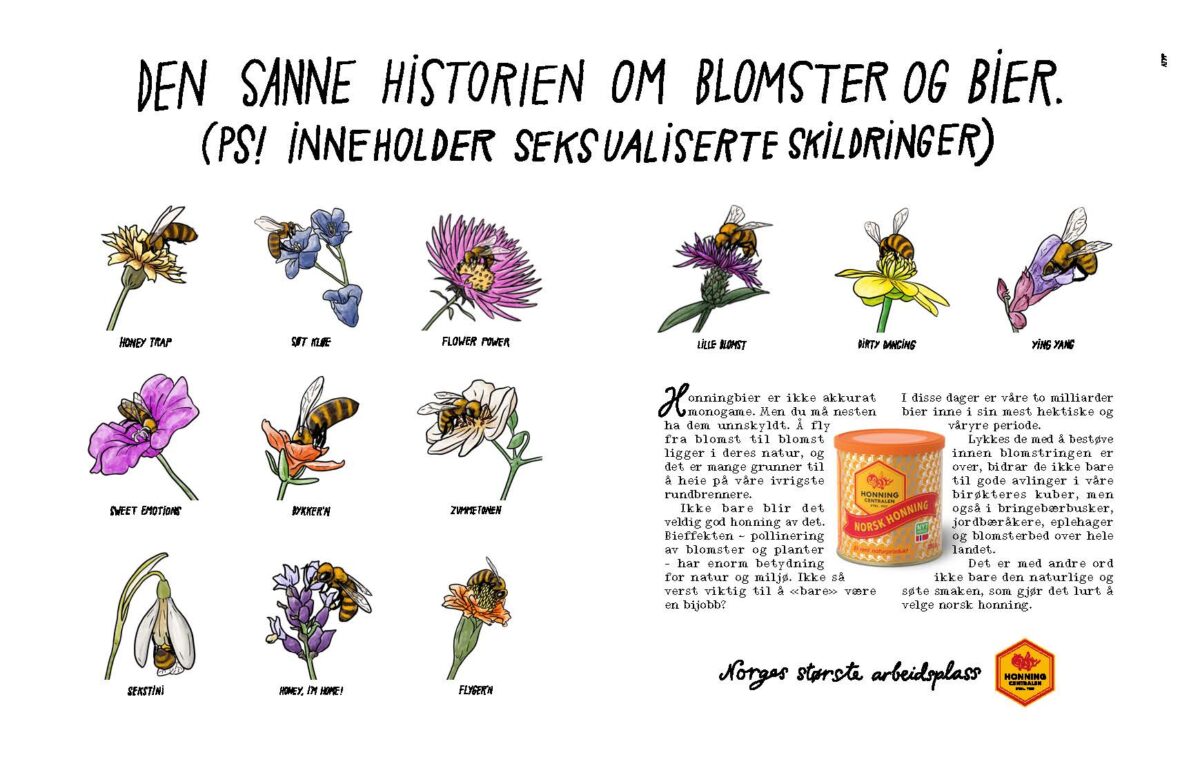 Tekst i annonsen: «Honningbier er ikke akkurat monogame. Men du må nesten ha dem unnskyldt. Å fly fra blomst til blomst ligger i deres natur, og det er mange grunner til å heie på våre ivrigste rundbrennere. Ikke bare blir det veldig god honning av det. Bieffekten – pollinering av blomster og planter – har enorm betydning for natur og miljø. Ikke så verst viktig til å «bare» være en bijobb? I disse dager er våre to milliarder bier inne i sin mest hektiske og våryre periode. Lykkes de med å bestøve innen blomstringen er over, bidrar de ikke bare til gode avlinger i våre birøkteres kuber, men også i bringebærbusker, jordbæråkere, eplehager og blomsterbed over hele landet. Det er med andre ord ikke bare den naturlige og søte smaken som gjør det lurt å velge norsk honning.» Tekster til illustrasjoner i annonsen: «Honey trap». «Søt kløe». «Flower power». «Lille blomst». «Dirty dancing». «Yin Yang». «Sweet emotions». «Dykker’n». «Zummetonen». «Sekstini». «Honey, I’m home!». «Flyger’n». Slagord og logo: «Norges største arbeidsplass. Honningcentralen. Etbl. 1927.»