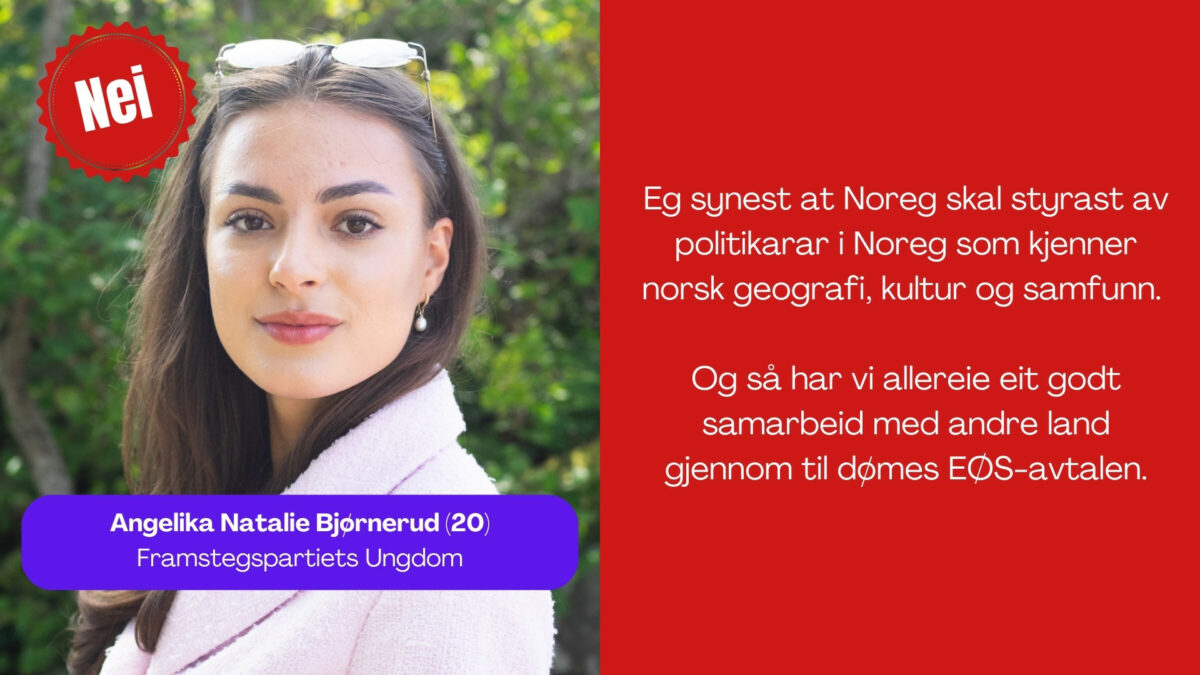 Angelika Natalie Bjørnerud, 20, i Fpu seier: Eg synest at Noreg skal styrast av politikarar i Noreg som kjenner norsk geografi, kultur og samfunn. Og så har vi allereie eit godt samarbeid med andre land gjennom til dømes EØS-avtalen.