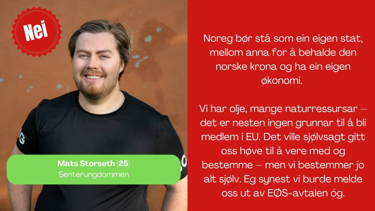 Mats Storseth, 25 år frå Senterundommen, seier: Noreg bør stå som ein eigen stat, mellom anna for å behalde den norske krona og ha ein eigen økonomi. Vi har olje, mange naturressursar – det er nesten ingen grunnar til å bli medlem i EU. Det ville sjølvsagt gitt oss høve til å vere med og bestemme – men vi bestemmer jo alt sjølv. Eg synest vi burde melde oss ut av EØS-avtalen óg.