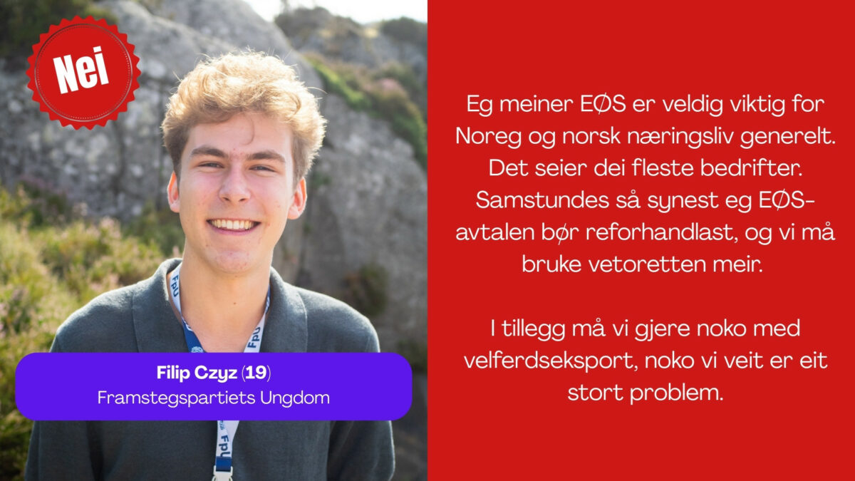 Filip Czyz, 19, frå FpU seier: Eg meiner EØS er veldig viktig for Noreg og norsk næringsliv generelt. Det seier dei fleste bedrifter. Samstundes så synest eg EØS-avtalen bør reforhandlast, og vi må bruke vetoretten meir. I tillegg må vi gjere noko med velferdseksport, noko vi veit er eit stort problem.