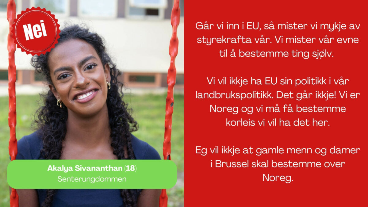 Akalya Sivananthan, 18 år frå Senterungdommen, seier: Går vi inn i EU, så mister vi mykje av styrekrafta vår. Vi mister vår evne til å bestemme ting sjølv. Vi vil ikkje ha EU sin politikk i vår landbrukspolitikk. Det går ikkje! Vi er Noreg og vi må få bestemme korleis vi vil ha det her. Eg vil ikkje at gamle menn og damer i Brussel skal bestemme over Noreg.