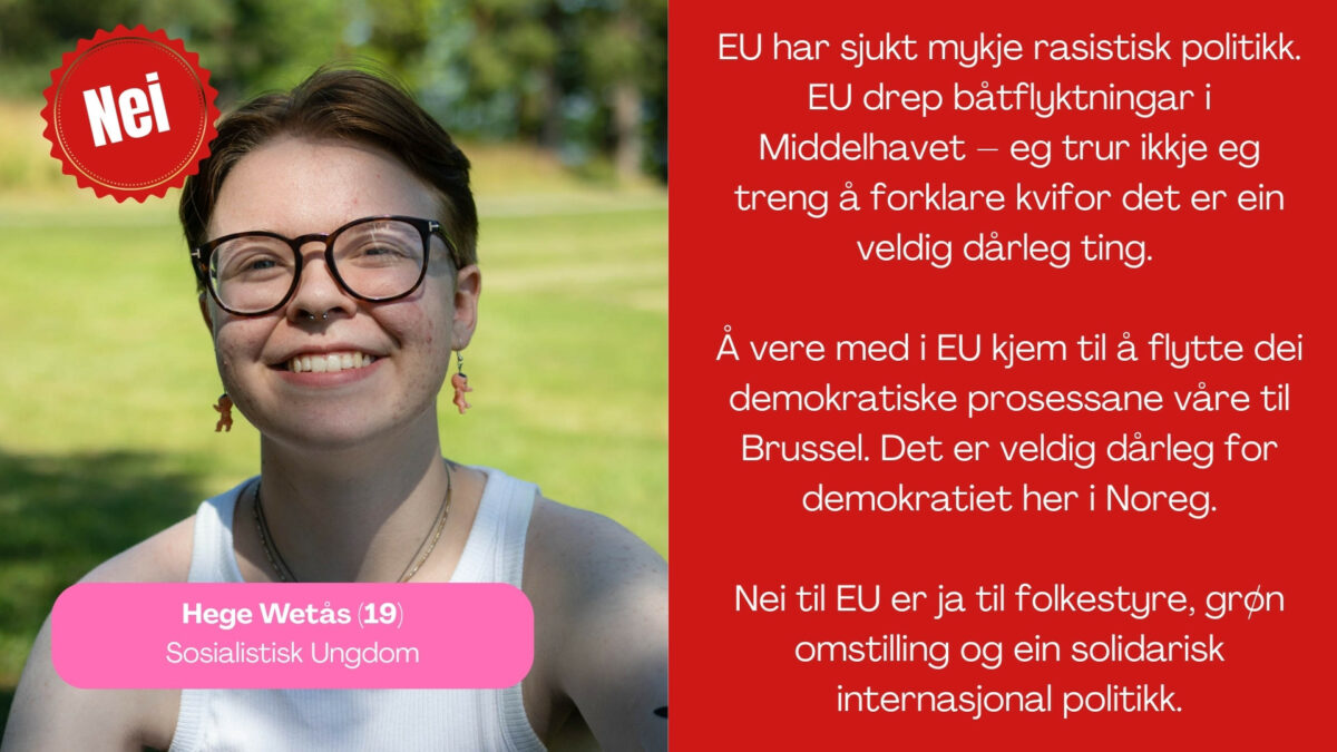 Hege Wetås, 19 år, i Sosialistisk Ungdom, seier: EU har sjukt mykje rasistisk politikk. EU drep båtflyktningar i Middelhavet – eg trur ikkje eg treng å forklare kvifor det er ein veldig dårleg ting. Å vere med i EU kjem til å flytte dei demokratiske prosessane våre til Brüssel. Det er veldig dårleg for demokratiet her i Noreg. Nei til EU er ja til folkestyre, grøn omstilling og ein solidarisk internasjonal politikk.
