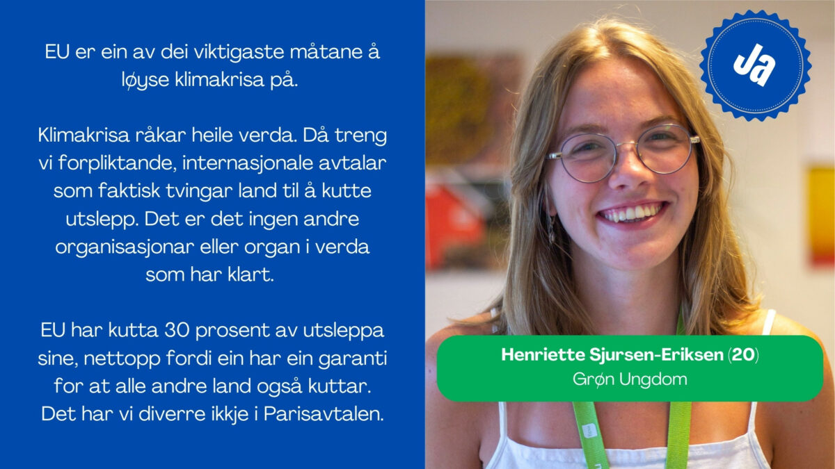 Henriette Sjursen-Eriksen, 20, i Grøn ungdom seier: EU er ein av dei viktigaste måtane å løyse klimakrisa på. Klimakrisa råkar heile verda. Då treng vi forpliktande, internasjonale avtalar som faktisk tvingar land til å kutte utslepp. Det er det ingen andre organisasjonar eller organ i verda som har klart. EU har kutta 30 prosent av utsleppa sine, nettopp fordi ein har ein garanti for at alle andre land også kuttar. Det har vi diverre ikkje i Paris-avtalen.