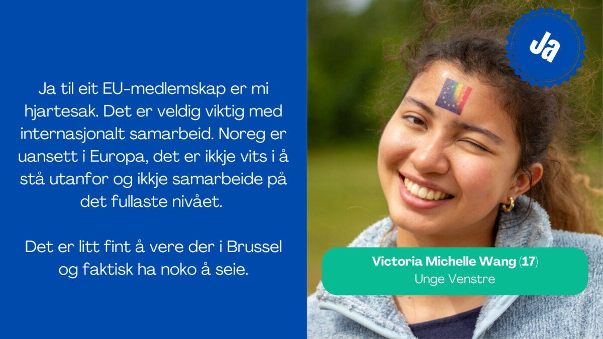 Victoria Michelle Wang, 17 år frå Unge Venstre, seier: Ja til eit EU-medlemskap er mi hjartesak. Det er veldig viktig med internasjonalt samarbeid. Noreg er uansett i Europa, det er ikkje vits i å stå utanfor og ikkje samarbeide på det fullaste nivået. Det er litt fint å vere der i Brussel og faktisk ha noko å seie.